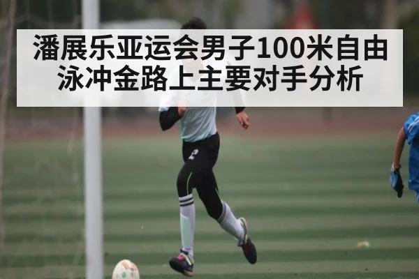 潘展乐亚运会男子100米自由泳冲金路上主要对手分析