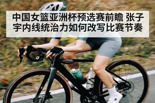 中国女篮亚洲杯预选赛前瞻 张子宇内线统治力如何改写比赛节奏