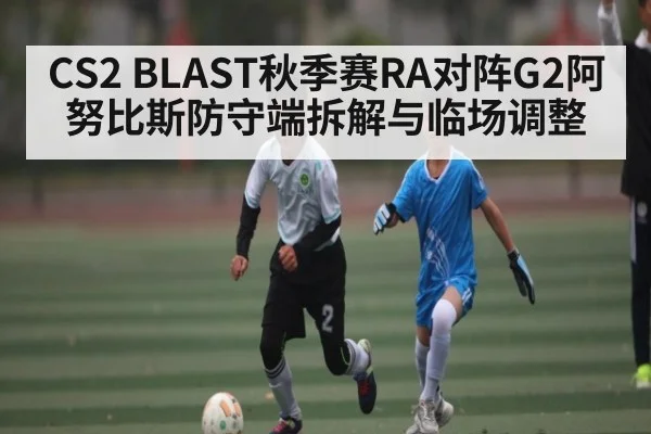 CS2 BLAST秋季赛RA对阵G2阿努比斯防守端拆解与临场调整