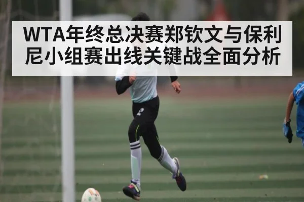 WTA年终总决赛郑钦文与保利尼小组赛出线关键战全面分析