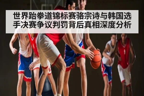 世界跆拳道锦标赛骆宗诗与韩国选手决赛争议判罚背后真相深度分析