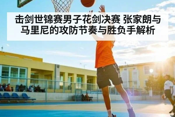 击剑世锦赛男子花剑决赛 张家朗与马里尼的攻防节奏与胜负手解析