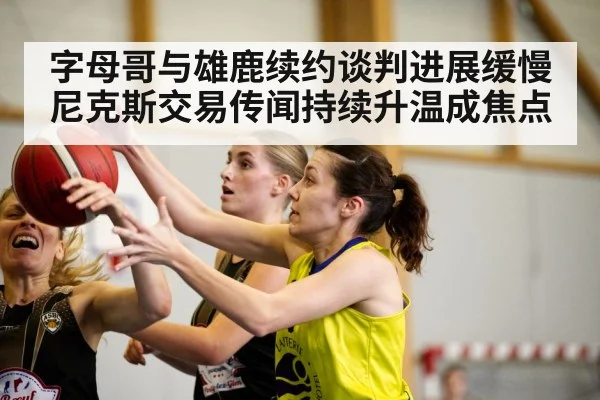 字母哥与雄鹿续约谈判进展缓慢 尼克斯交易传闻持续升温成焦点
