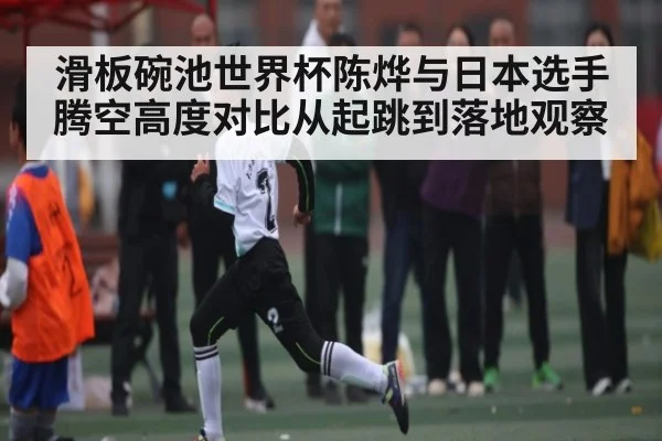 滑板碗池世界杯陈烨与日本选手腾空高度对比从起跳到落地观察